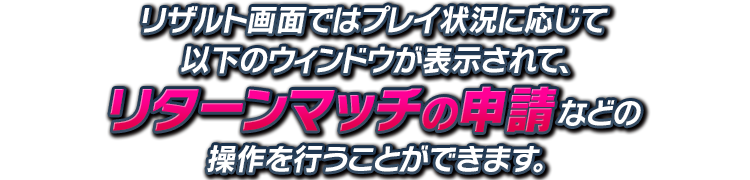 リザルト画面ではプレイ状況に応じて以下のウィンドウが表示されて、リターンマッチの申請などの操作を行うことができます。